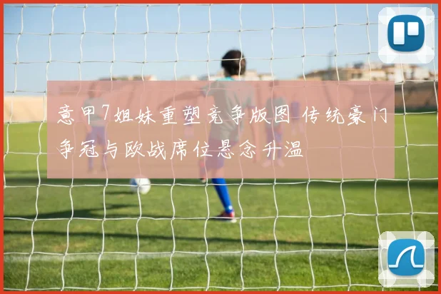 意甲7姐妹重塑竞争版图 传统豪门争冠与欧战席位悬念升温