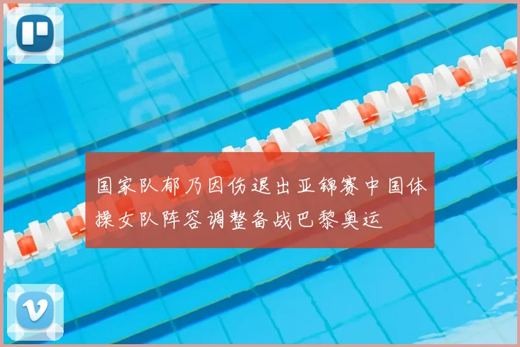 国家队郁乃因伤退出亚锦赛中国体操女队阵容调整备战巴黎奥运