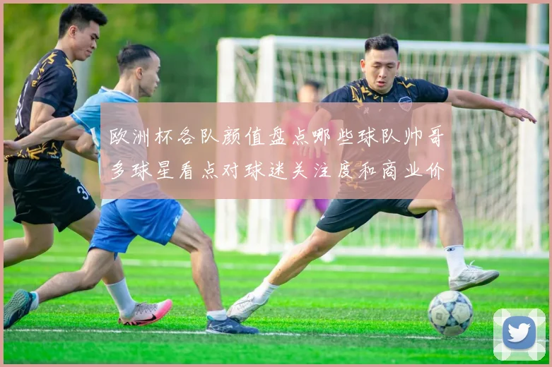 欧洲杯各队颜值盘点哪些球队帅哥多球星看点对球迷关注度和商业价值影响