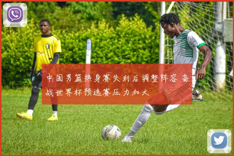 中国男篮热身赛失利后调整阵容 备战世界杯预选赛压力加大
