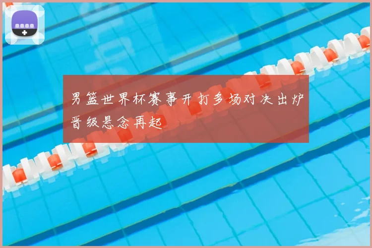 男篮世界杯赛事开打多场对决出炉晋级悬念再起