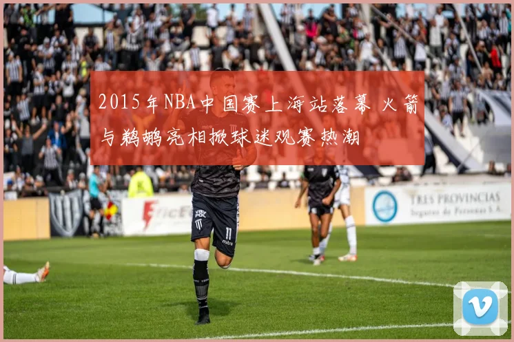 2015年NBA中国赛上海站落幕 火箭与鹈鹕亮相掀球迷观赛热潮