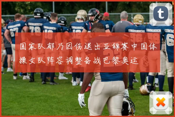 国家队郁乃因伤退出亚锦赛中国体操女队阵容调整备战巴黎奥运