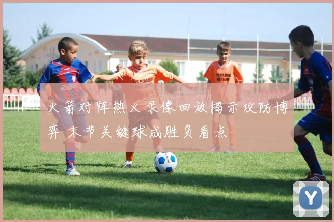 火箭对阵热火录像回放揭示攻防博弈 末节关键球成胜负看点