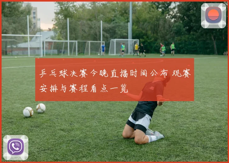 乒乓球决赛今晚直播时间公布 观赛安排与赛程看点一览
