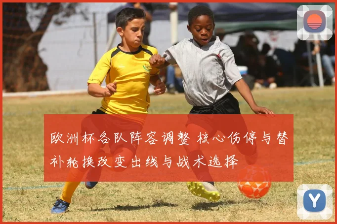 欧洲杯各队阵容调整 核心伤停与替补轮换改变出线与战术选择