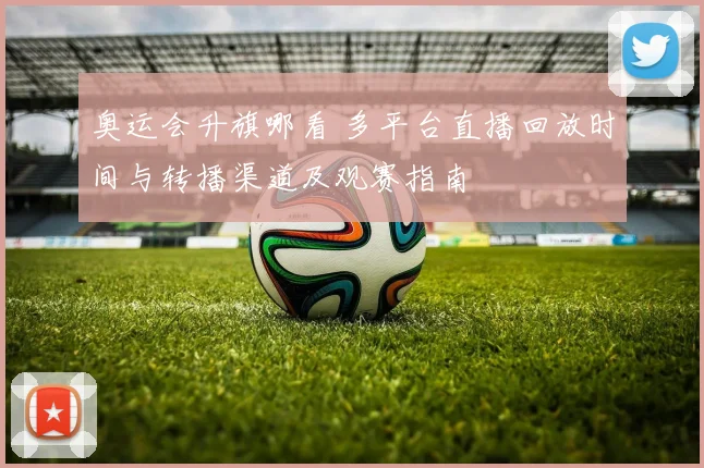 奥运会升旗哪看 多平台直播回放时间与转播渠道及观赛指南