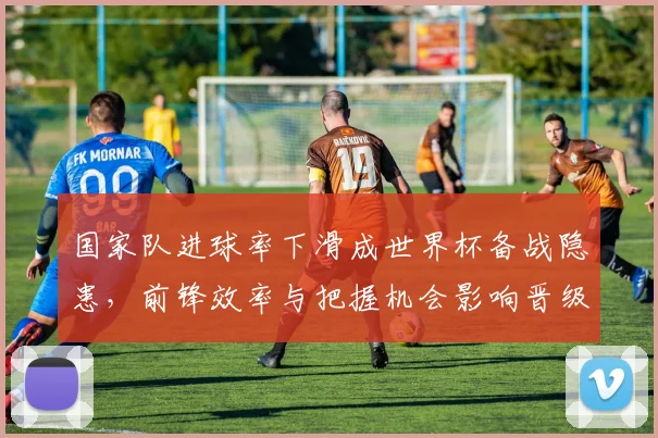 国家队进球率下滑成世界杯备战隐患，前锋效率与把握机会影响晋级前景