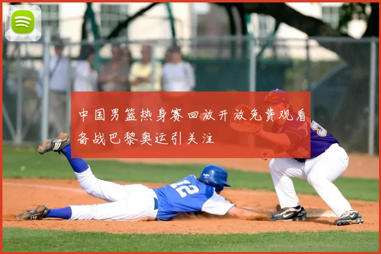 中国男篮热身赛回放开放免费观看备战巴黎奥运引关注