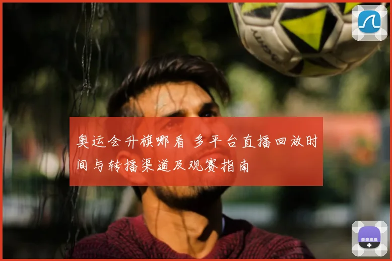 奥运会升旗哪看 多平台直播回放时间与转播渠道及观赛指南