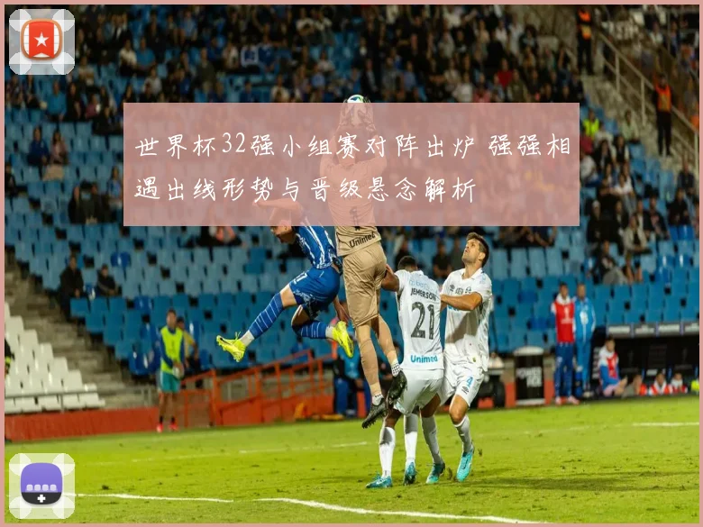 世界杯32强小组赛对阵出炉 强强相遇出线形势与晋级悬念解析