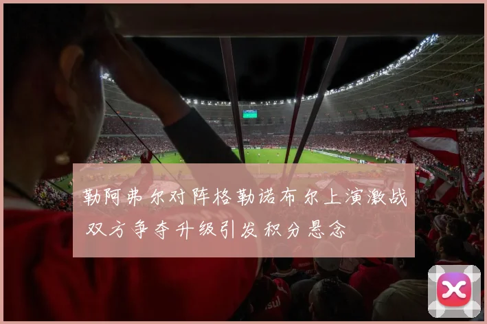 勒阿弗尔对阵格勒诺布尔上演激战 双方争夺升级引发积分悬念