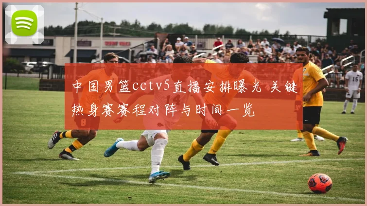 中国男篮cctv5直播安排曝光 关键热身赛赛程对阵与时间一览