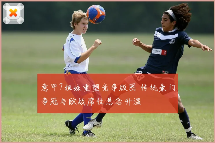 意甲7姐妹重塑竞争版图 传统豪门争冠与欧战席位悬念升温