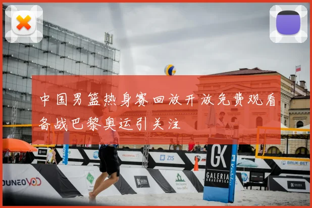中国男篮热身赛回放开放免费观看备战巴黎奥运引关注