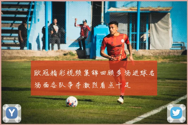 欧冠精彩视频集锦回顾多场进球名场面各队争夺激烈看点十足