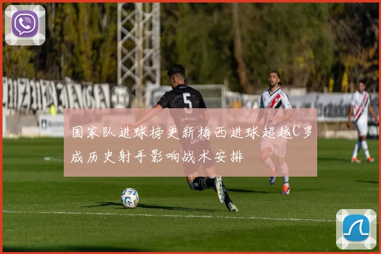 国家队进球榜更新梅西进球超越C罗成历史射手影响战术安排