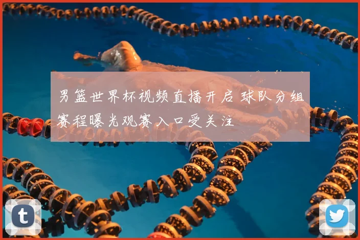 男篮世界杯视频直播开启 球队分组赛程曝光观赛入口受关注
