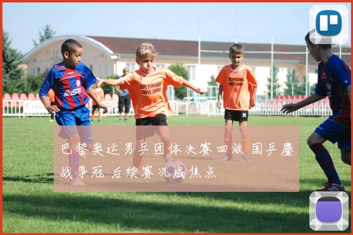 巴黎奥运男乒团体决赛回放 国乒鏖战争冠 后续赛况成焦点