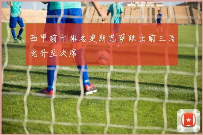 西甲前十排名更新巴萨跌出前三马竞升至次席