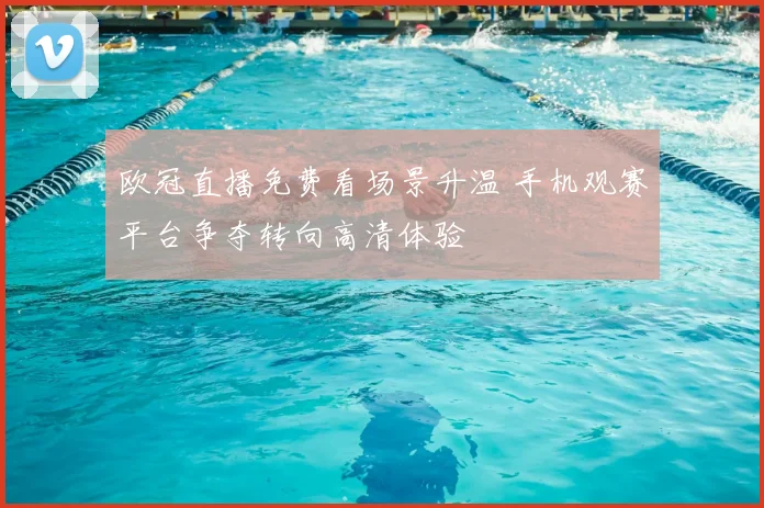 欧冠直播免费看场景升温 手机观赛平台争夺转向高清体验