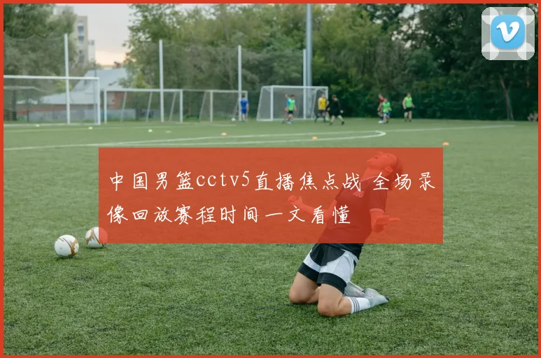 中国男篮cctv5直播焦点战 全场录像回放赛程时间一文看懂