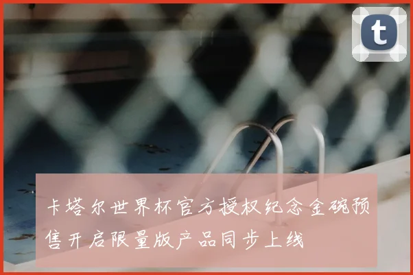 卡塔尔世界杯官方授权纪念金碗预售开启限量版产品同步上线