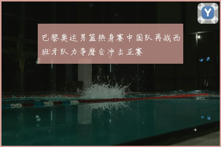 巴黎奥运男篮热身赛中国队再战西班牙队力争磨合冲击正赛