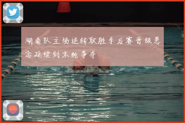 湖南队主场逆转取胜季后赛晋级悬念延续到末轮争夺