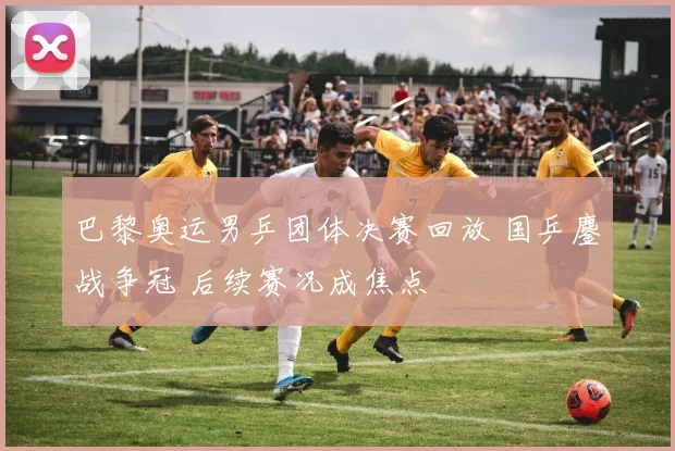 巴黎奥运男乒团体决赛回放 国乒鏖战争冠 后续赛况成焦点