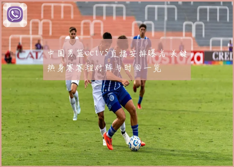 中国男篮cctv5直播安排曝光 关键热身赛赛程对阵与时间一览