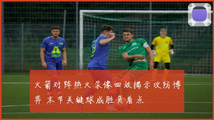 火箭对阵热火录像回放揭示攻防博弈 末节关键球成胜负看点