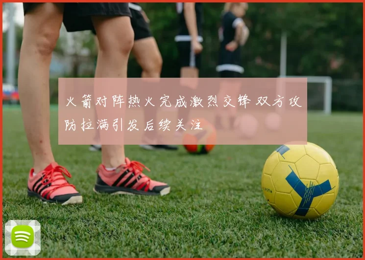 火箭对阵热火完成激烈交锋 双方攻防拉满引发后续关注