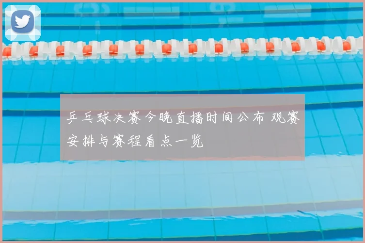 乒乓球决赛今晚直播时间公布 观赛安排与赛程看点一览