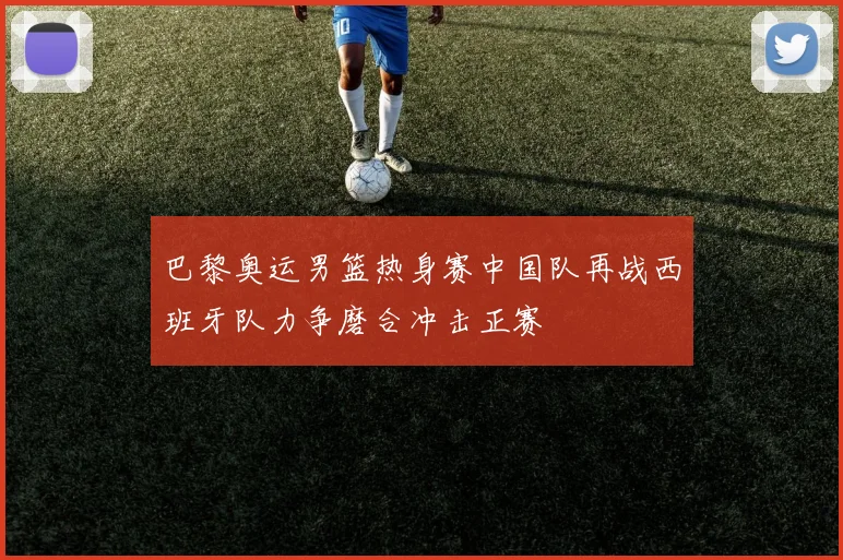 巴黎奥运男篮热身赛中国队再战西班牙队力争磨合冲击正赛