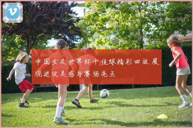 中国女足世界杯十佳球精彩回放 展现进攻美感与赛场亮点