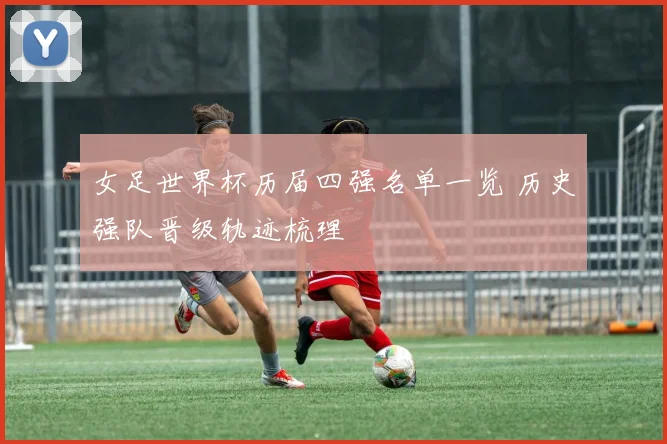 女足世界杯历届四强名单一览 历史强队晋级轨迹梳理