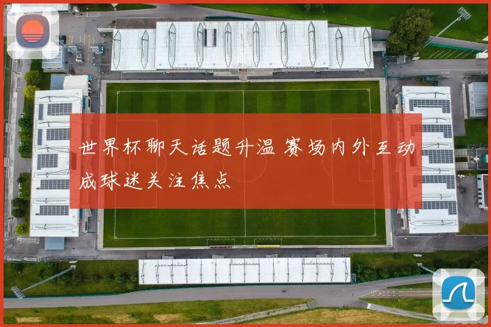 世界杯聊天话题升温 赛场内外互动成球迷关注焦点