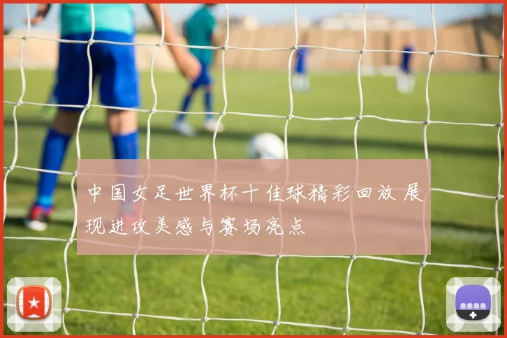 中国女足世界杯十佳球精彩回放 展现进攻美感与赛场亮点