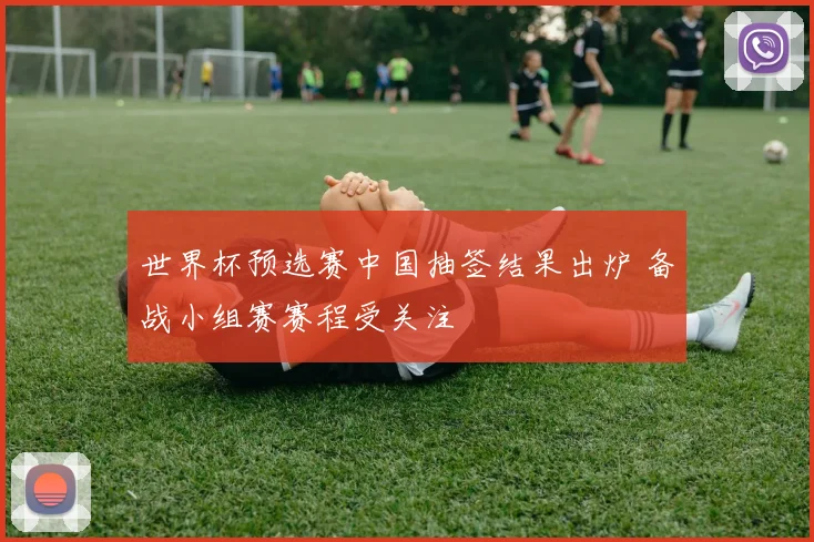世界杯预选赛中国抽签结果出炉 备战小组赛赛程受关注