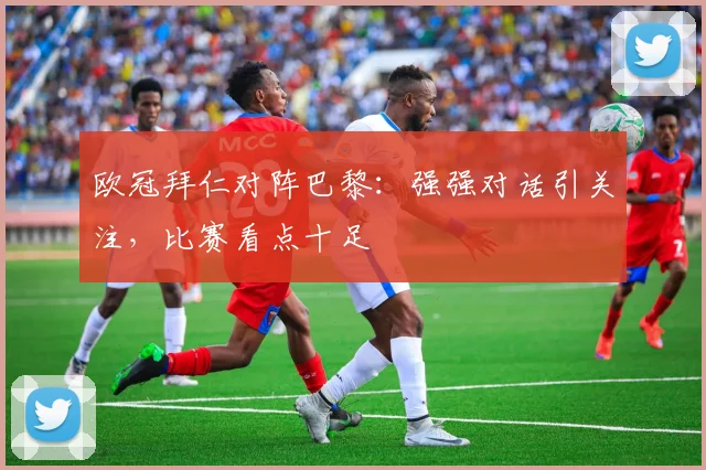 欧冠拜仁对阵巴黎:强强对话引关注,比赛看点十足