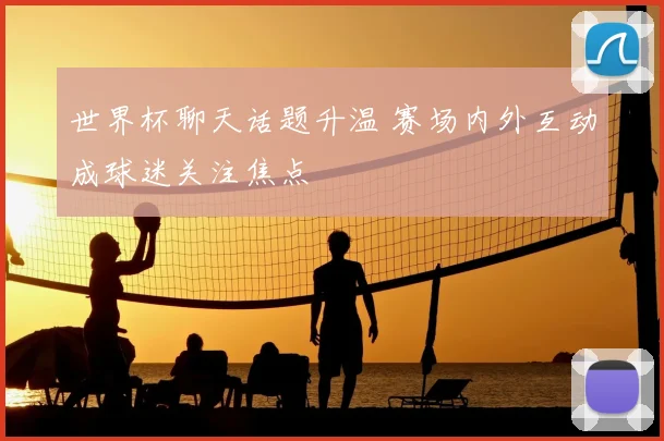 世界杯聊天话题升温 赛场内外互动成球迷关注焦点