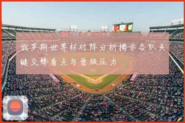 俄罗斯世界杯对阵分析揭示各队关键交锋看点与晋级压力