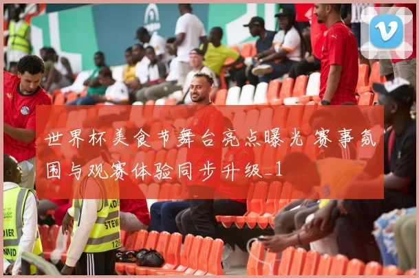 世界杯美食节舞台亮点曝光 赛事氛围与观赛体验同步升级_1